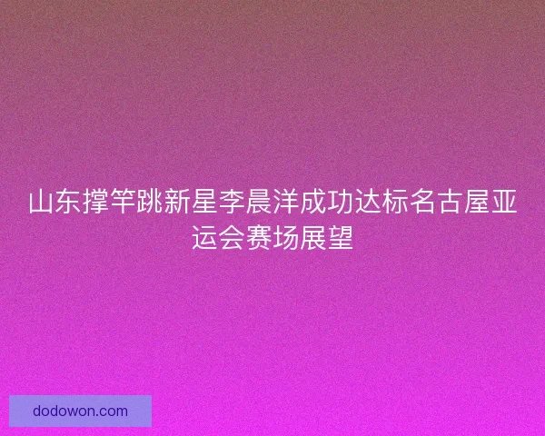 山东撑竿跳新星李晨洋成功达标名古屋亚运会赛场展望