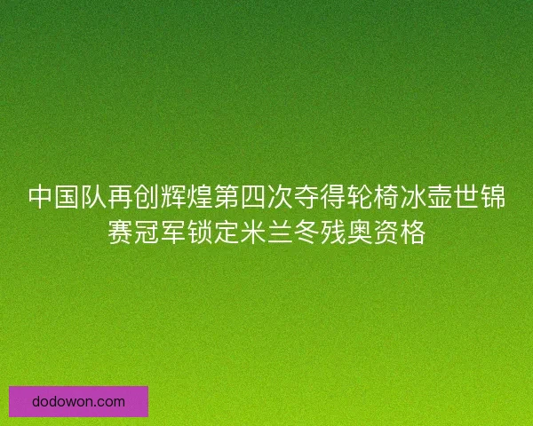 中国队再创辉煌第四次夺得轮椅冰壶世锦赛冠军锁定米兰冬残奥资格