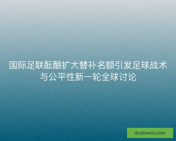 国际足联酝酿扩大替补名额引发足球战术与公平性新一轮全球讨论