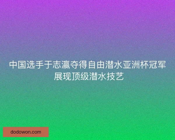 中国选手于志瀛夺得自由潜水亚洲杯冠军 展现顶级潜水技艺