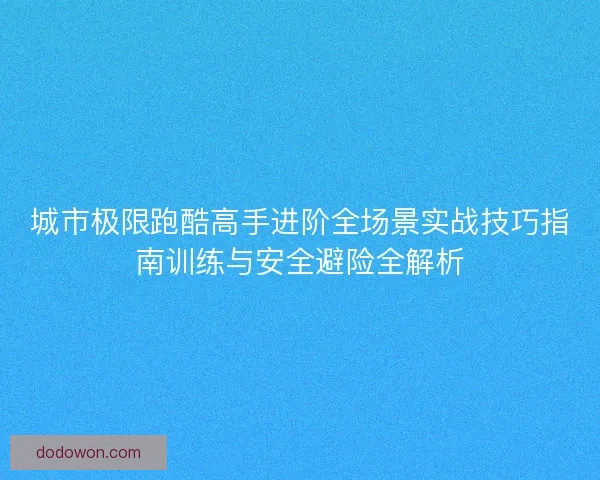 城市极限跑酷高手进阶全场景实战技巧指南训练与安全避险全解析