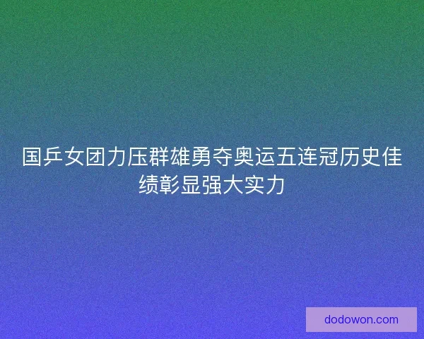 国乒女团力压群雄勇夺奥运五连冠历史佳绩彰显强大实力