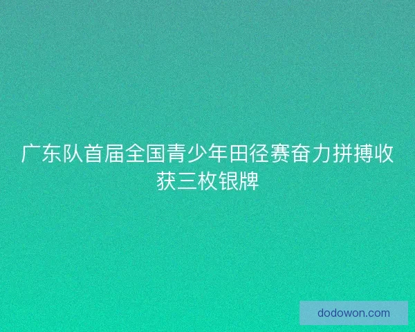 广东队首届全国青少年田径赛奋力拼搏收获三枚银牌
